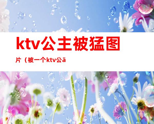 ktv公主被猛图片（被一个ktv公主亲了）