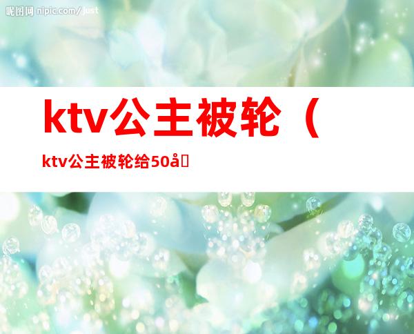 ktv公主被轮（ktv公主被轮给50块钱）