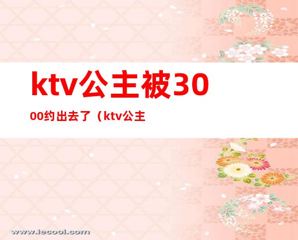 ktv公主被3000约出去了（ktv公主能约出去的吗）