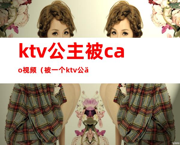 ktv公主被cao视频（被一个ktv公主亲了）