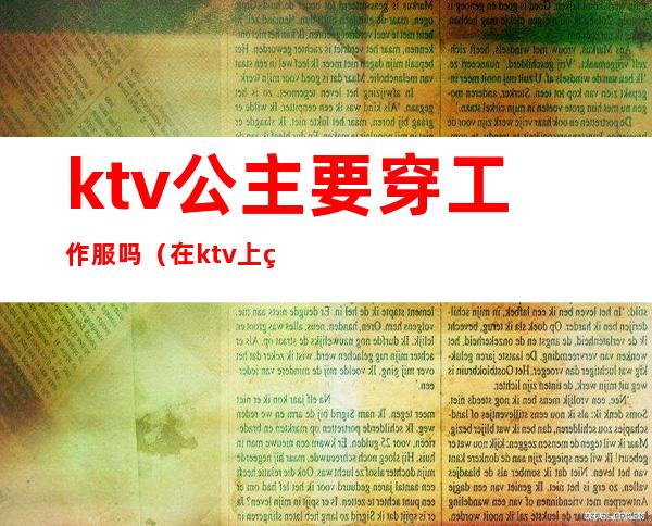 ktv公主要穿工作服吗（在ktv上班的公主一般都做什么）