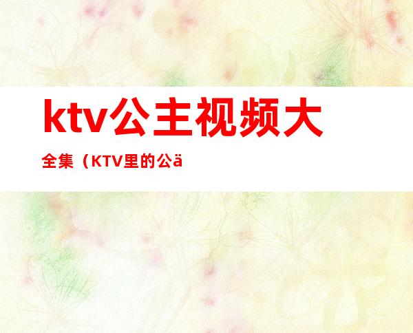 ktv公主视频大全集（KTV里的公主在线观看）