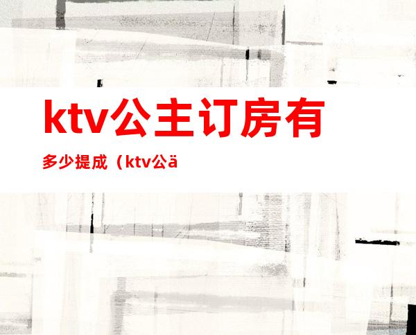 ktv公主订房有多少提成（ktv公主提成与收入）