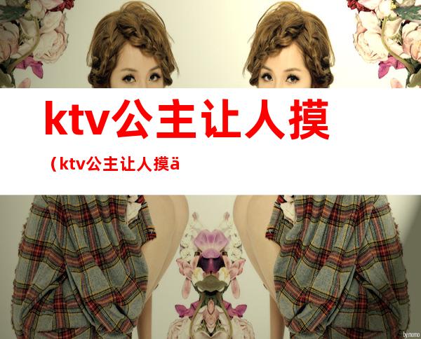 ktv公主让人摸（ktv公主让人摸会有反应吗）