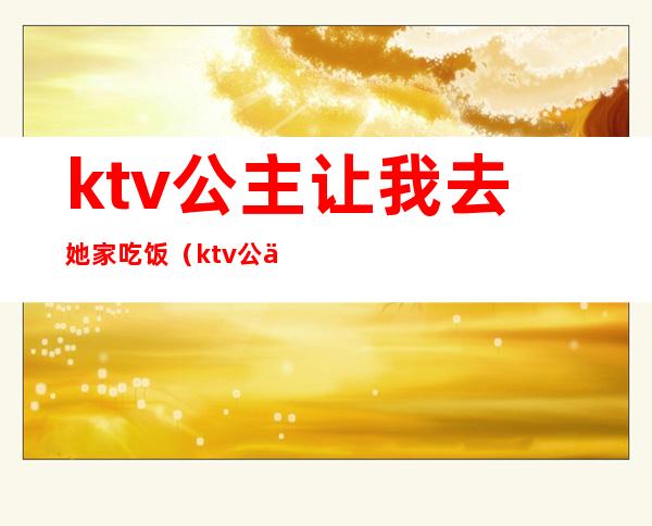 ktv公主让我去她家吃饭（ktv公主让我去她家吃饭怎么办）