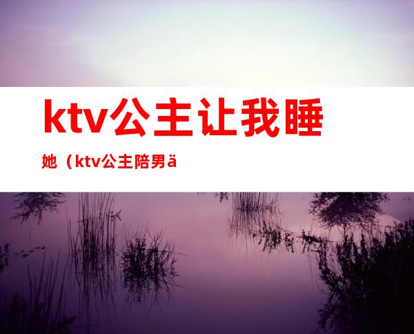 ktv公主让我睡她（ktv公主陪男人睡觉吗）