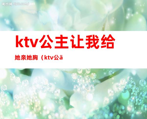 ktv公主让我给她亲她胸（ktv公主主动吻我）