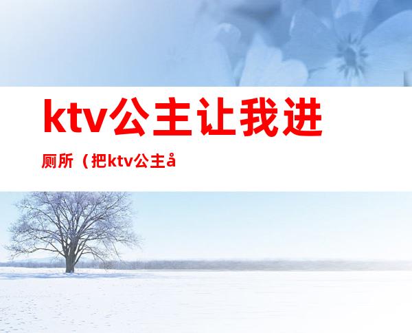 ktv公主让我进厕所（把ktv公主往卫生间带）