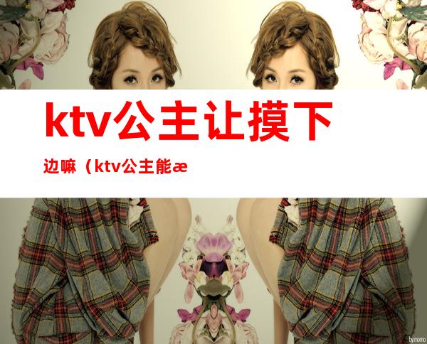 ktv公主让摸下边嘛（ktv公主能摸嘛）