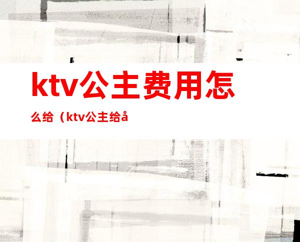 ktv公主费用怎么给(ktv公主给多少小费)