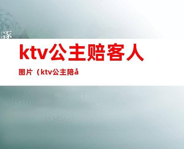 ktv公主赔客人图片（ktv公主陪喝酒多少钱）