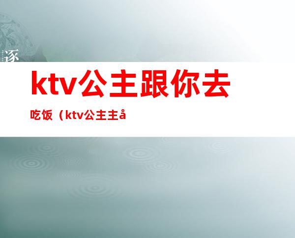 ktv公主跟你去吃饭（ktv公主主动约你出去吃晚饭）