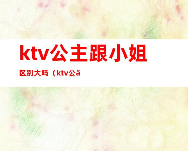 ktv公主跟小姐区别大吗（ktv公主跟小姐区别大吗知乎）