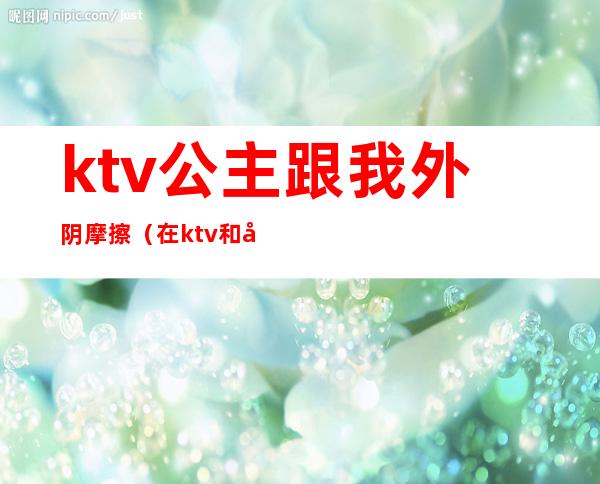 ktv公主跟我外阴摩擦（在ktv和公主边做）