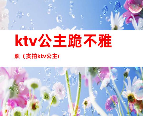 ktv公主跪不雅照（实拍ktv公主）