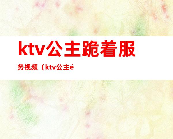 ktv公主跪着服务视频（ktv公主陪吃饭）