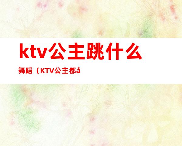 ktv公主跳什么舞蹈（KTV公主都做什么）