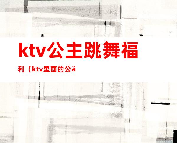 ktv公主跳舞福利（ktv里面的公主跳舞）