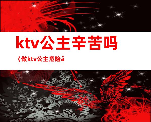 ktv公主辛苦吗（做ktv公主危险吗）