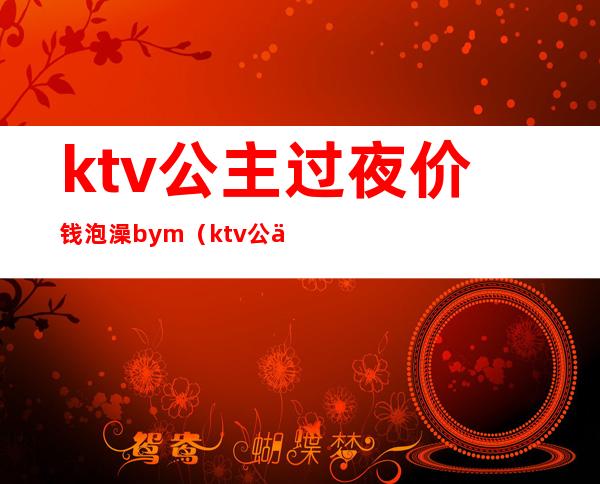 ktv公主过夜价钱泡澡bym（ktv公主图片过夜）