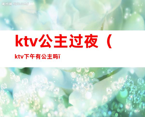 ktv公主过夜（ktv下午有公主吗）