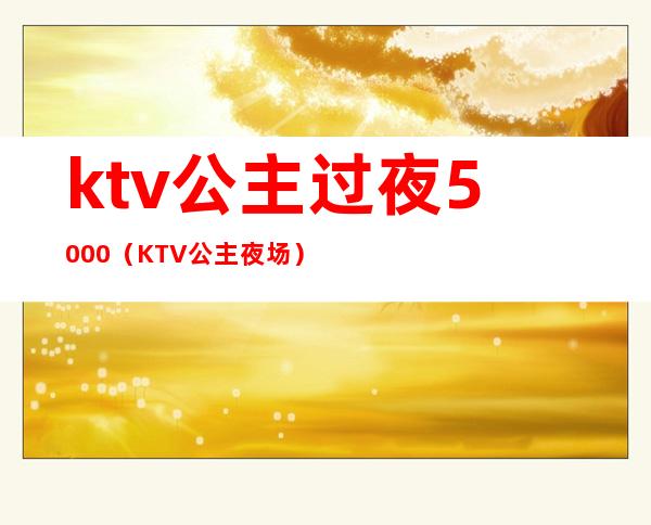 ktv公主过夜5000（KTV公主夜场）