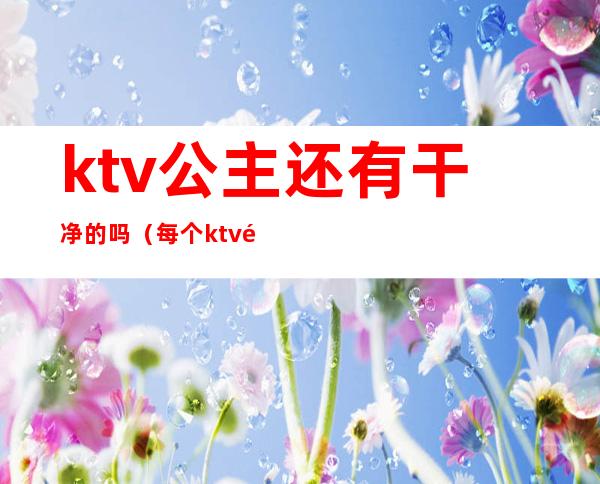 ktv公主还有干净的吗（每个ktv都有公主吗）