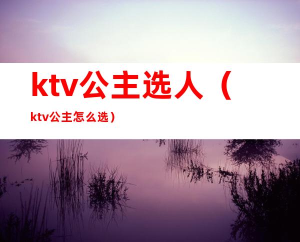 ktv公主选人（ktv公主怎么选）