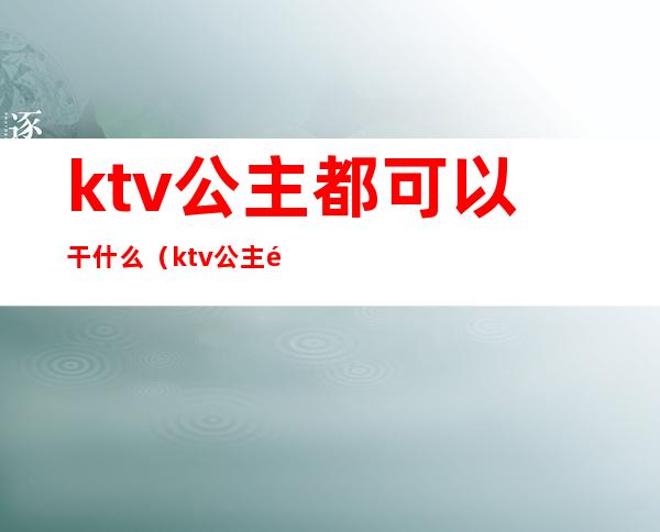 ktv公主都可以干什么（ktv公主都能干什么）