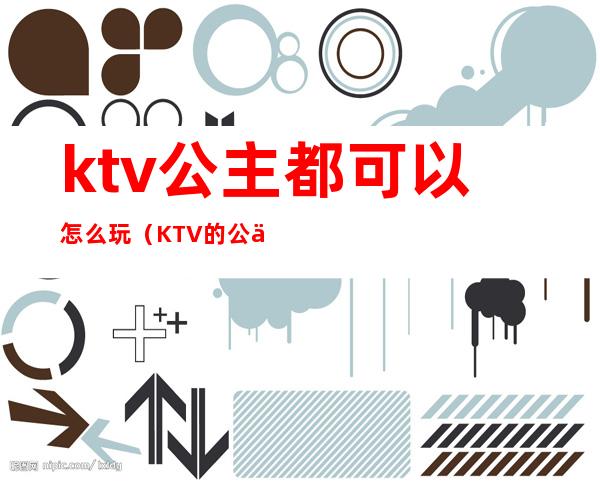 ktv公主都可以怎么玩（KTV的公主可以怎么玩）