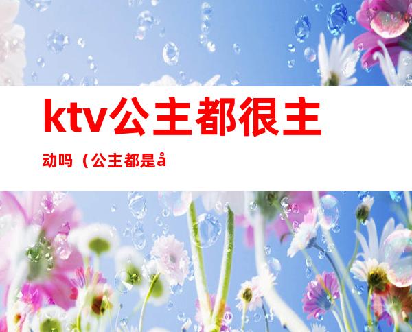 ktv公主都很主动吗（公主都是在ktv）