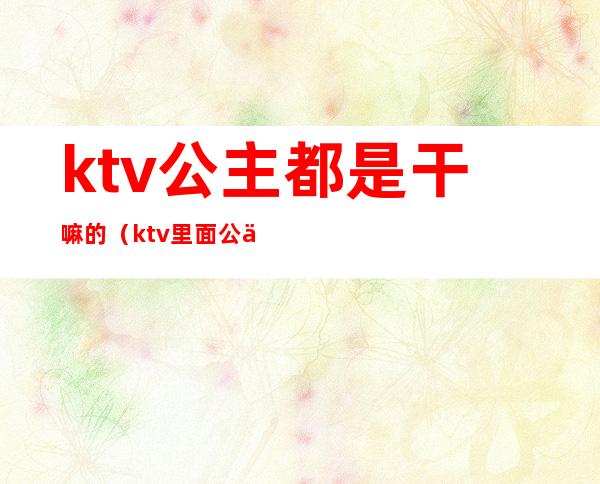 ktv公主都是干嘛的（ktv里面公主是干嘛的）