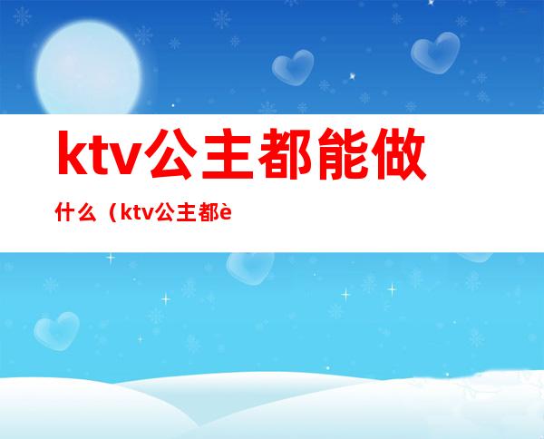 ktv公主都能做什么（ktv公主都能做哪些）