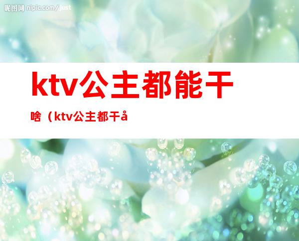 ktv公主都能干啥（ktv公主都干嘛）