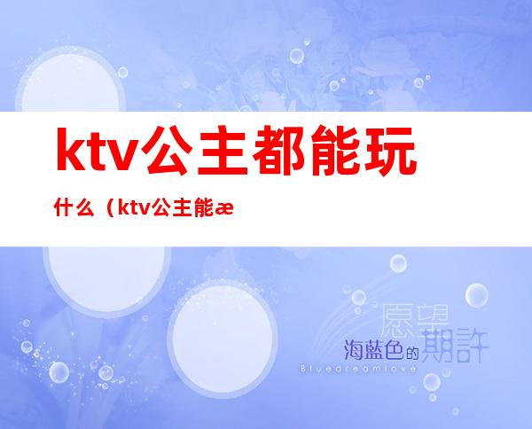 ktv公主都能玩什么（ktv公主能怎么玩）