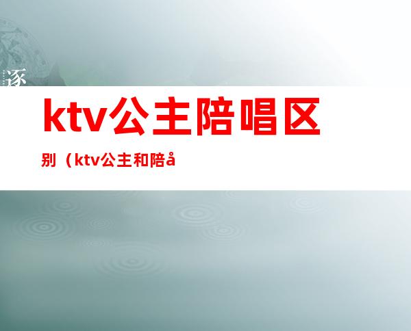 ktv公主陪唱区别（ktv公主和陪唱的区别）