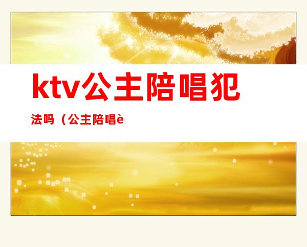 ktv公主陪唱犯法吗（公主陪唱违法吗）