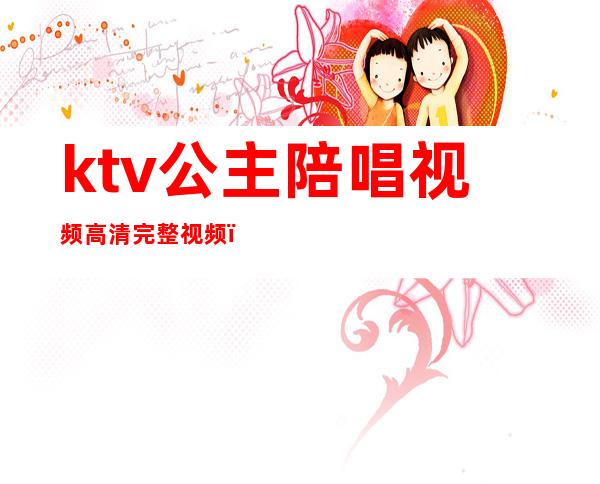 ktv公主陪唱视频高清完整视频（ktv陪唱公主是什么）