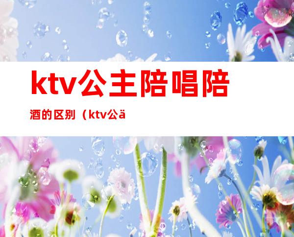 ktv公主陪唱陪酒的区别（ktv公主要陪酒吗）