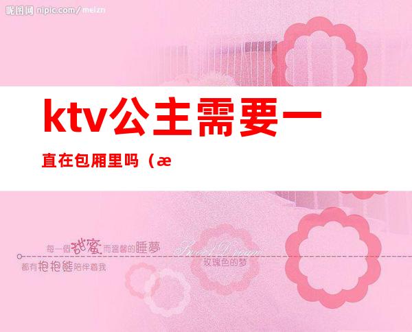 ktv公主需要一直在包厢里吗（是不是ktv都有包房公主）