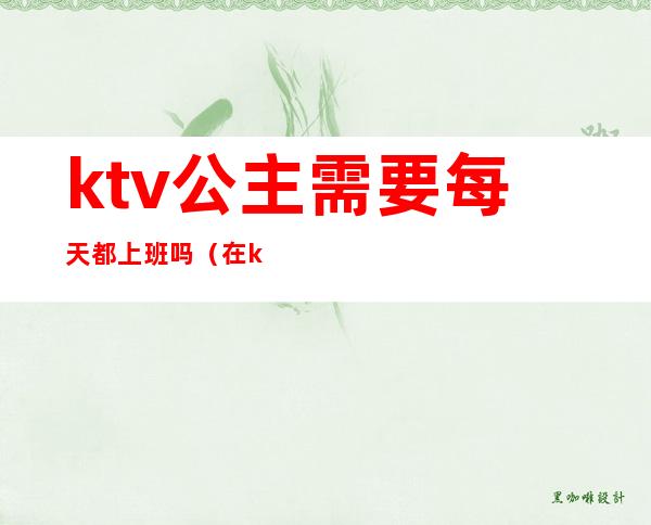 ktv公主需要每天都上班吗（在ktv上班的公主一般都做什么）