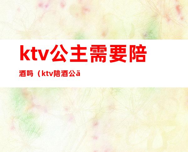 ktv公主需要陪酒吗（ktv陪酒公主台费多少）