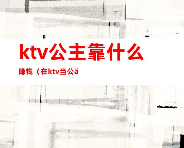 ktv公主靠什么赚钱（在ktv当公主收入怎么样）