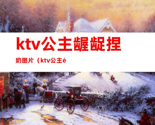 ktv公主龌龊捏奶图片（ktv公主龌龊捏奶图片大全）