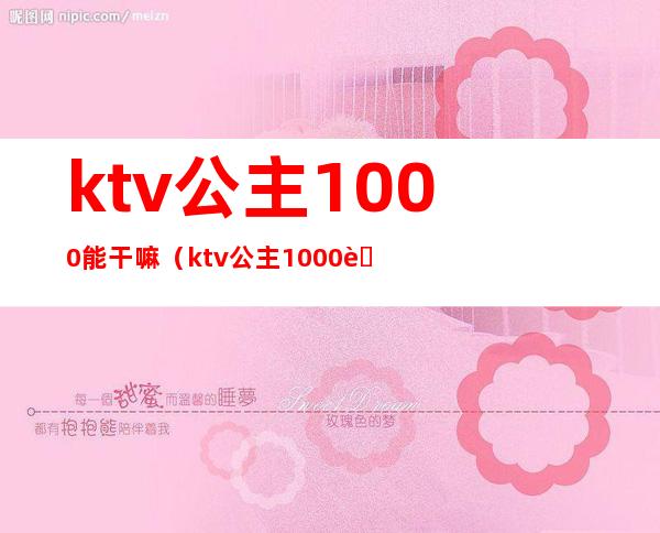 ktv公主1000能干嘛（ktv公主1000能带出来吗）