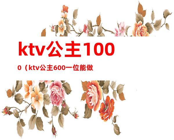 ktv公主1000（ktv公主600一位能做什么）