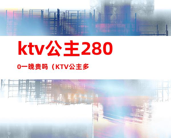 ktv公主2800一晚贵吗（KTV公主多少钱一晚）