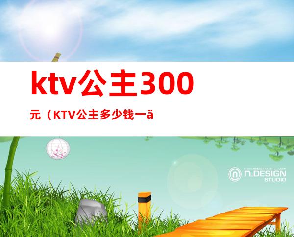 ktv公主300元（KTV公主多少钱一位）