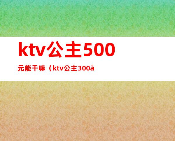 ktv公主500元能干嘛（ktv公主300元小费能做什么）