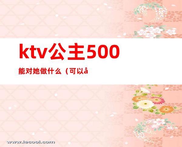 ktv公主500能对她做什么（可以对ktv公主做什么）